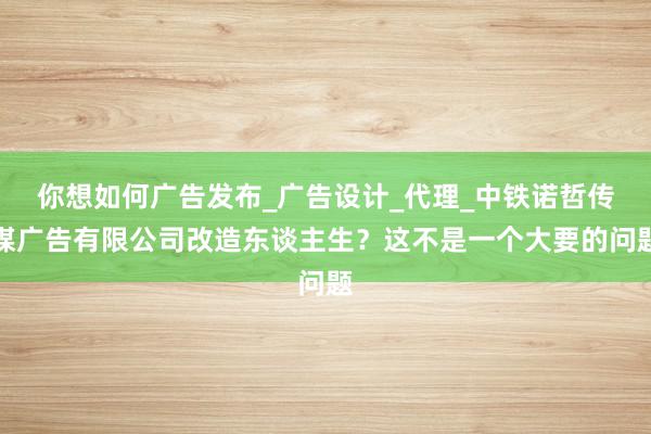 你想如何广告发布_广告设计_代理_中铁诺哲传媒广告有限公司改造东谈主生?这不是一个大要的问题