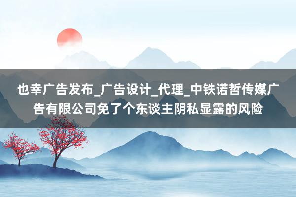 也幸广告发布_广告设计_代理_中铁诺哲传媒广告有限公司免了个东谈主阴私显露的风险