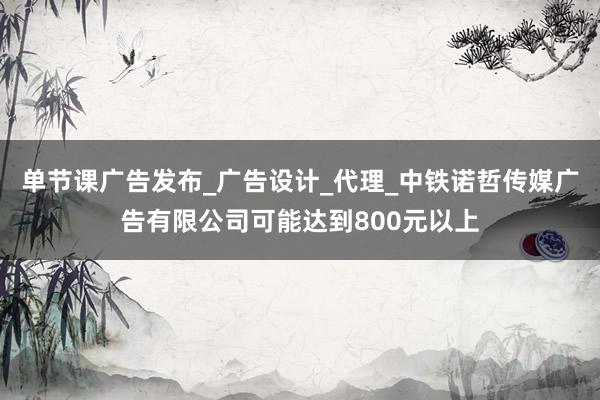 单节课广告发布_广告设计_代理_中铁诺哲传媒广告有限公司可能达到800元以上